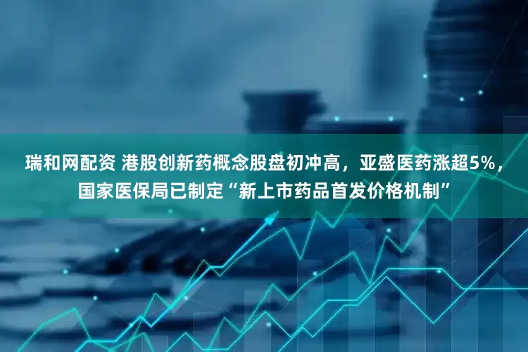 瑞和网配资 港股创新药概念股盘初冲高，亚盛医药涨超5%，国家医保局已制定“新上市药品首发价格机制”