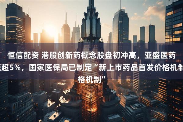 恒信配资 港股创新药概念股盘初冲高，亚盛医药涨超5%，国家医保局已制定“新上市药品首发价格机制”
