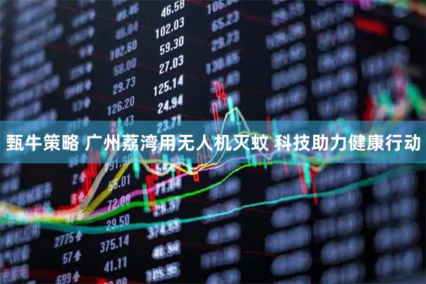 甄牛策略 广州荔湾用无人机灭蚊 科技助力健康行动