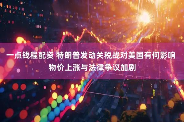 一点钱程配资 特朗普发动关税战对美国有何影响 物价上涨与法律争议加剧