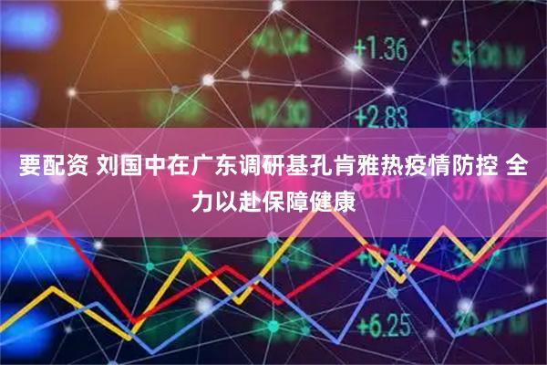 要配资 刘国中在广东调研基孔肯雅热疫情防控 全力以赴保障健康