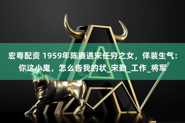 宏粤配资 1959年陈赓遇宋任穷之女，佯装生气：你这小鬼，怎么告我的状_宋勤_工作_将军
