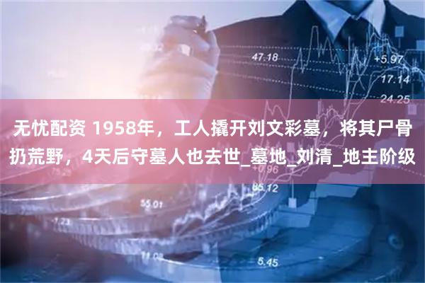 无忧配资 1958年，工人撬开刘文彩墓，将其尸骨扔荒野，4天后守墓人也去世_墓地_刘清_地主阶级