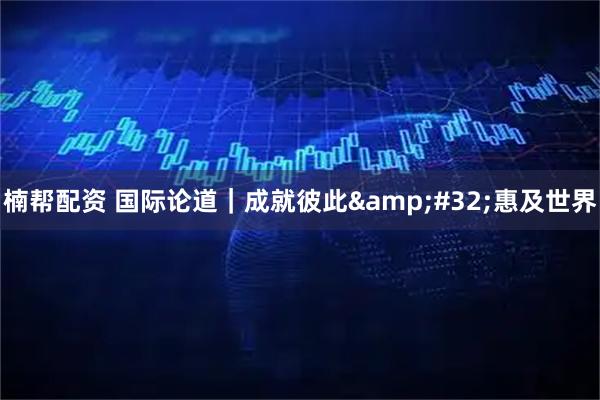 楠帮配资 国际论道｜成就彼此&#32;惠及世界