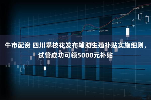 牛市配资 四川攀枝花发布辅助生殖补贴实施细则，试管成功可领5000元补贴