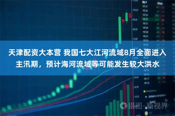 天津配资大本营 我国七大江河流域8月全面进入主汛期，预计海河流域等可能发生较大洪水