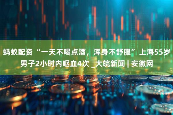 蚂蚁配资 “一天不喝点酒，浑身不舒服” 上海55岁男子2小时内呕血4次 _大皖新闻 | 安徽网