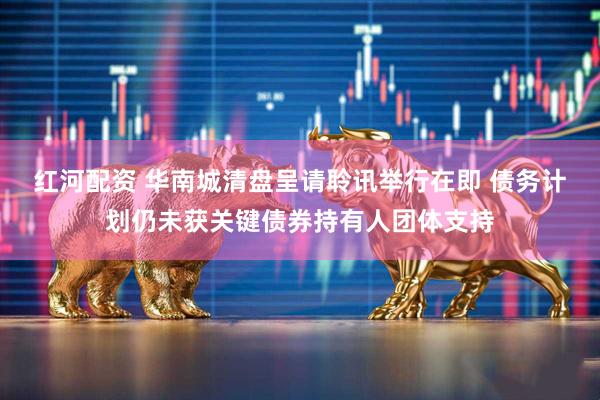 红河配资 华南城清盘呈请聆讯举行在即 债务计划仍未获关键债券持有人团体支持