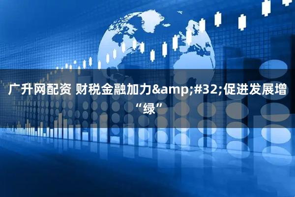 广升网配资 财税金融加力&#32;促进发展增“绿”
