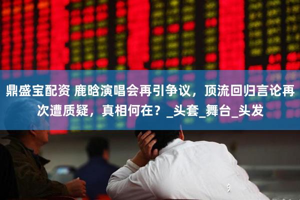 鼎盛宝配资 鹿晗演唱会再引争议，顶流回归言论再次遭质疑，真相何在？_头套_舞台_头发