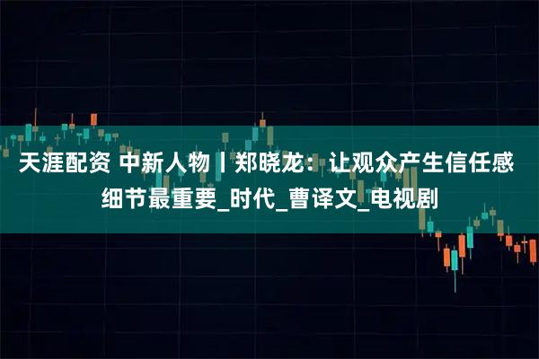 天涯配资 中新人物丨郑晓龙：让观众产生信任感 细节最重要_时代_曹译文_电视剧