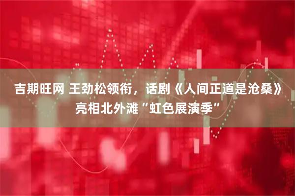 吉期旺网 王劲松领衔，话剧《人间正道是沧桑》亮相北外滩“虹色展演季”