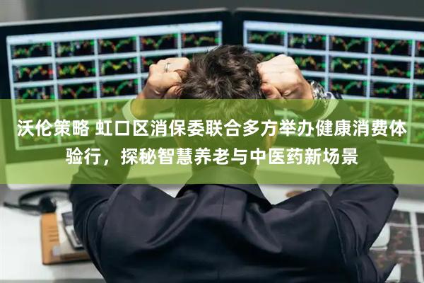 沃伦策略 虹口区消保委联合多方举办健康消费体验行，探秘智慧养老与中医药新场景