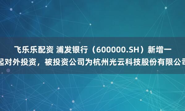 飞乐乐配资 浦发银行（600000.SH）新增一起对外投资，被投资公司为杭州光云科技股份有限公司