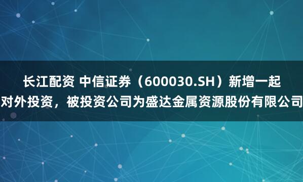 长江配资 中信证券（600030.SH）新增一起对外投资，被投资公司为盛达金属资源股份有限公司