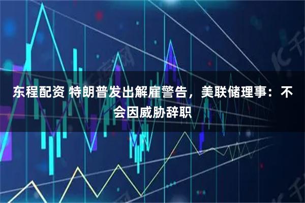 东程配资 特朗普发出解雇警告，美联储理事：不会因威胁辞职