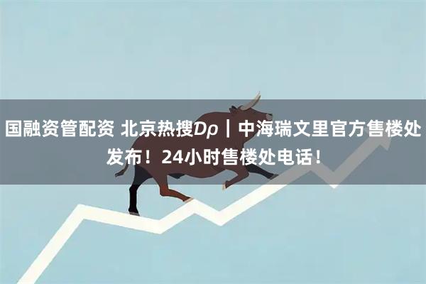 国融资管配资 北京热搜₯｜中海瑞文里官方售楼处发布！24小时售楼处电话！