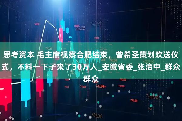 思考资本 毛主席视察合肥结束,曾希圣策划欢送仪式,不料一下子来了30万人_安徽省委_张治中_群众