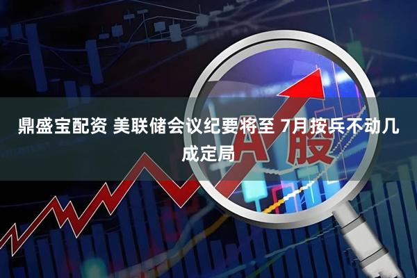 鼎盛宝配资 美联储会议纪要将至 7月按兵不动几成定局