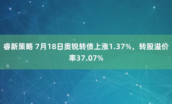 睿新策略 7月18日奥锐转债上涨1.37%，转股溢价率37.07%