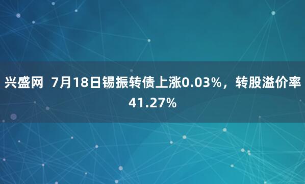 兴盛网  7月18日锡振转债上涨0.03%，转股溢价率41.27%
