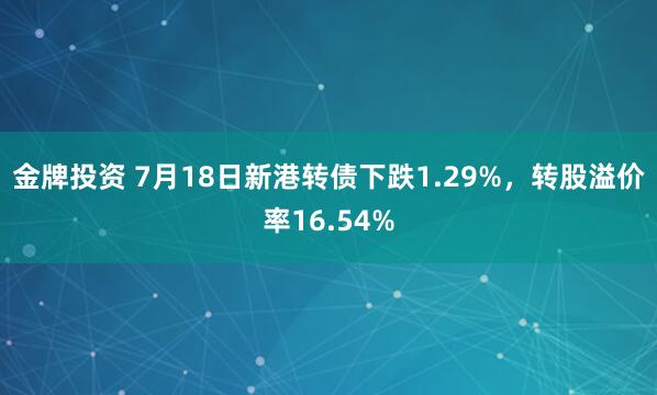 金牌投资 7月18日新港转债下跌1.29%，转股溢价率16.54%