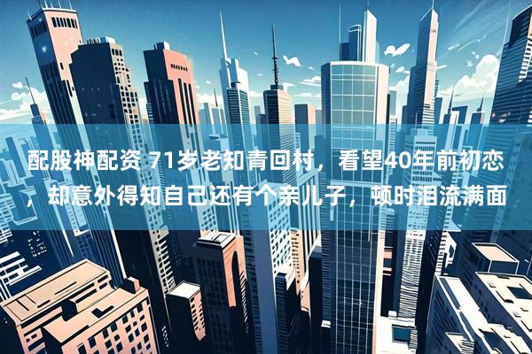 配股神配资 71岁老知青回村,看望40年前初恋,却意外得知自己还有个亲儿子,顿时泪流满面