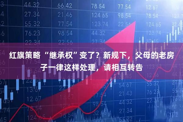 红旗策略 “继承权”变了？新规下，父母的老房子一律这样处理，请相互转告